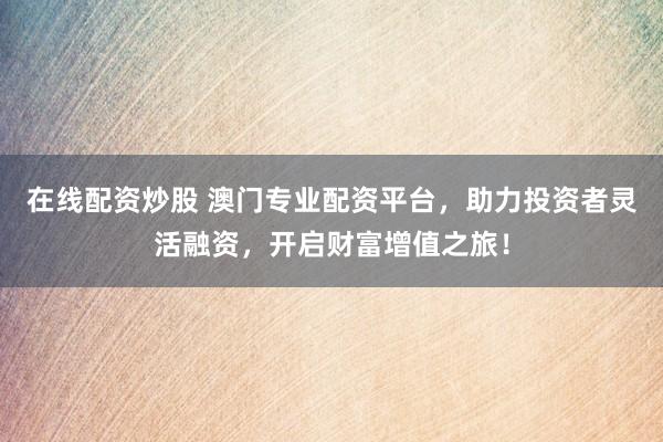 在线配资炒股 澳门专业配资平台，助力投资者灵活融资，开启财富增值之旅！