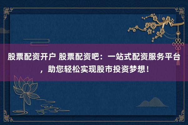 股票配资开户 股票配资吧：一站式配资服务平台，助您轻松实现股市投资梦想！