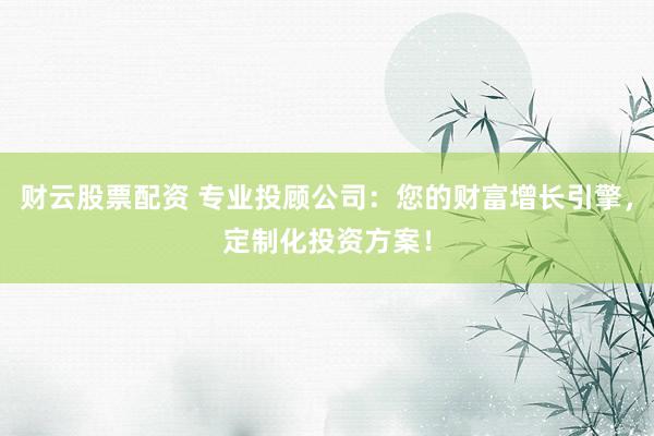 财云股票配资 专业投顾公司：您的财富增长引擎，定制化投资方案！