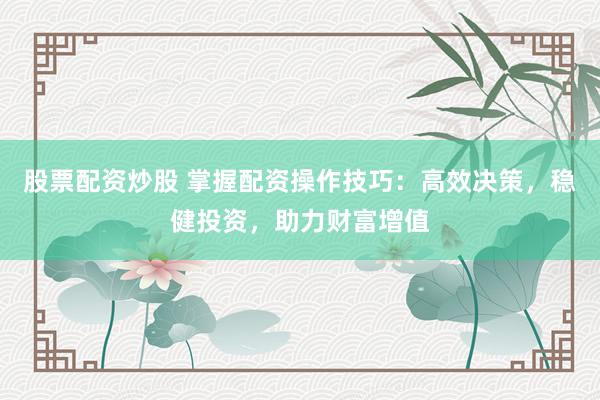股票配资炒股 掌握配资操作技巧：高效决策，稳健投资，助力财富增值