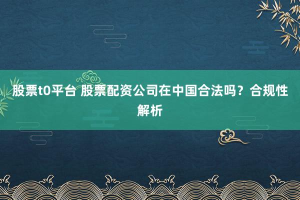 股票t0平台 股票配资公司在中国合法吗？合规性解析