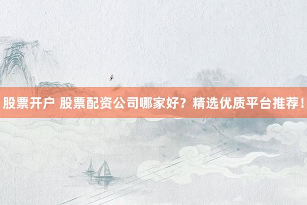 股票开户 股票配资公司哪家好？精选优质平台推荐！