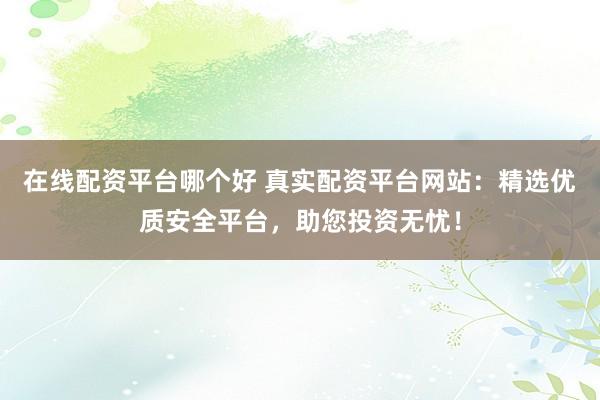在线配资平台哪个好 真实配资平台网站：精选优质安全平台，助您投资无忧！