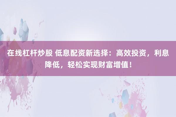 在线杠杆炒股 低息配资新选择：高效投资，利息降低，轻松实现财富增值！