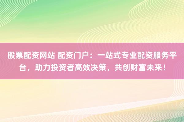 股票配资网站 配资门户：一站式专业配资服务平台，助力投资者高效决策，共创财富未来！