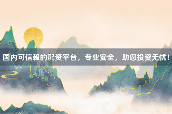 国内可信赖的配资平台，专业安全，助您投资无忧！