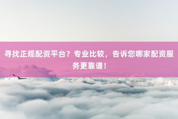 寻找正规配资平台？专业比较，告诉您哪家配资服务更靠谱！