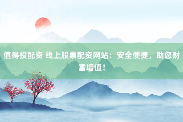 值得投配资 线上股票配资网站：安全便捷，助您财富增值！