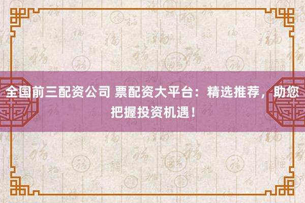 全国前三配资公司 票配资大平台：精选推荐，助您把握投资机遇！