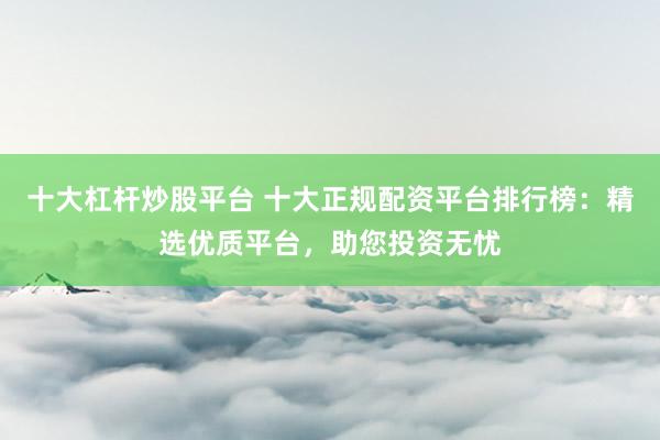 十大杠杆炒股平台 十大正规配资平台排行榜：精选优质平台，助您投资无忧