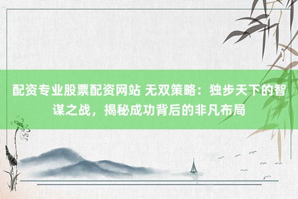 配资专业股票配资网站 无双策略：独步天下的智谋之战，揭秘成功背后的非凡布局