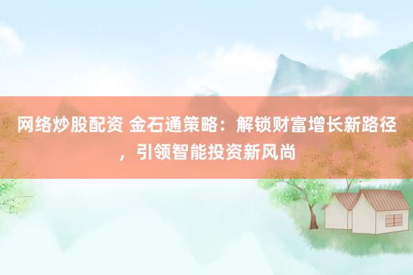 网络炒股配资 金石通策略：解锁财富增长新路径，引领智能投资新风尚