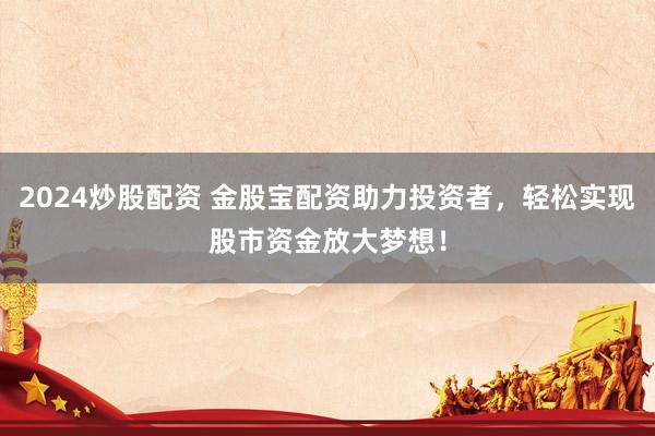 2024炒股配资 金股宝配资助力投资者，轻松实现股市资金放大梦想！