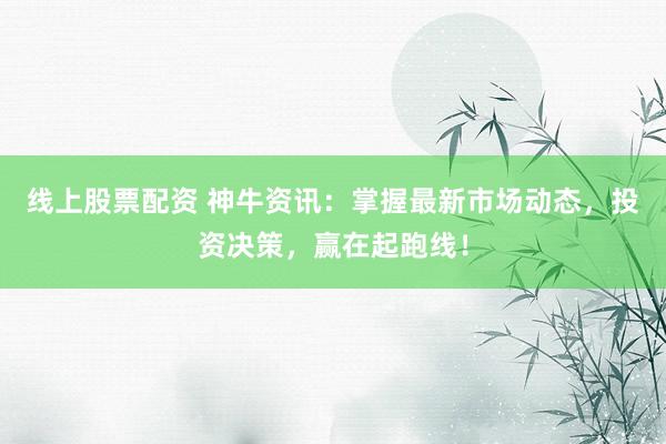 线上股票配资 神牛资讯：掌握最新市场动态，投资决策，赢在起跑线！