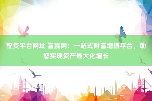 配资平台网址 富赢网：一站式财富增值平台，助您实现资产最大化增长