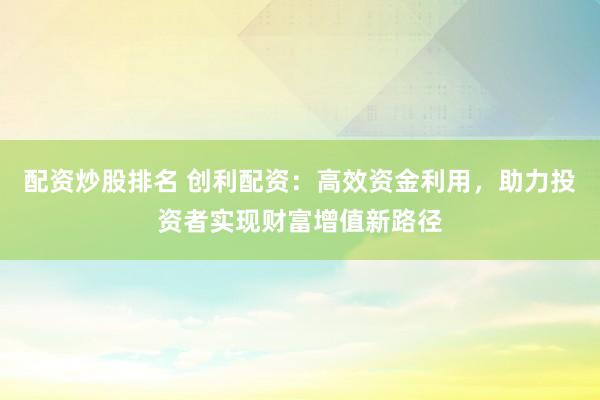 配资炒股排名 创利配资：高效资金利用，助力投资者实现财富增值新路径