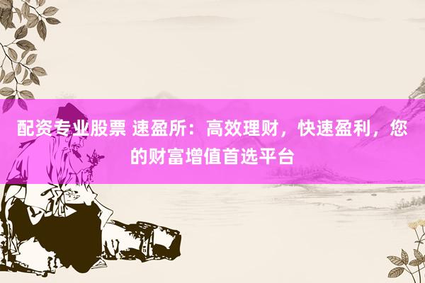 配资专业股票 速盈所：高效理财，快速盈利，您的财富增值首选平台