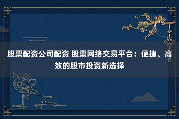 股票配资公司配资 股票网络交易平台：便捷、高效的股市投资新选择