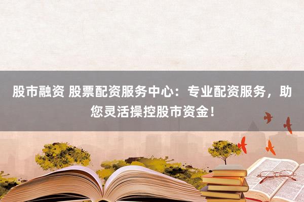 股市融资 股票配资服务中心：专业配资服务，助您灵活操控股市资金！