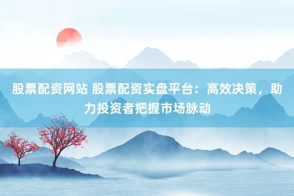 股票配资网站 股票配资实盘平台：高效决策，助力投资者把握市场脉动
