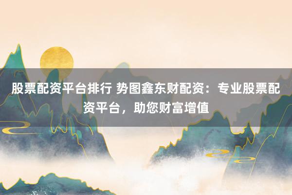 股票配资平台排行 势图鑫东财配资：专业股票配资平台，助您财富增值