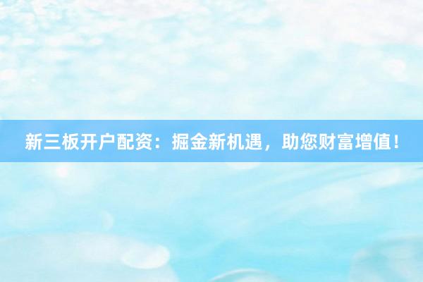 新三板开户配资：掘金新机遇，助您财富增值！