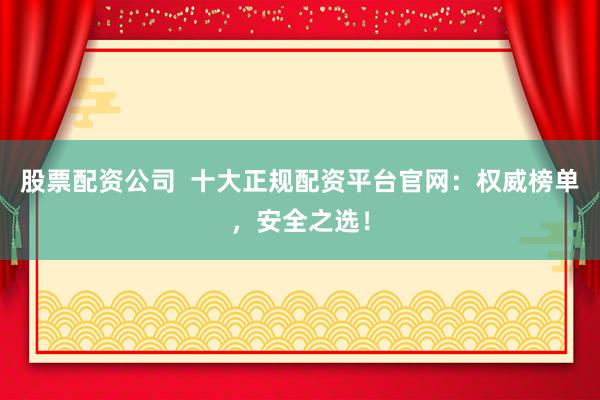 股票配资公司  十大正规配资平台官网：权威榜单，安全之选！