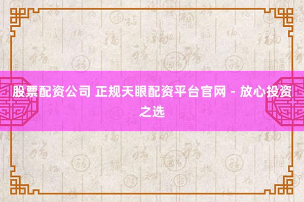 股票配资公司 正规天眼配资平台官网 - 放心投资之选
