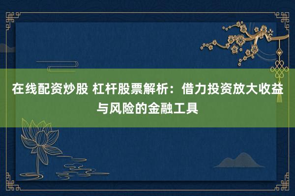 在线配资炒股 杠杆股票解析：借力投资放大收益与风险的金融工具
