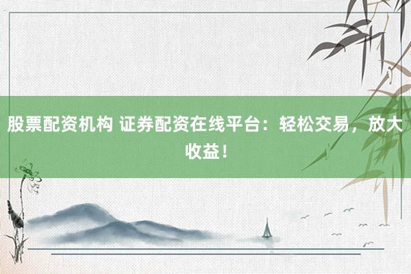 股票配资机构 证券配资在线平台：轻松交易，放大收益！