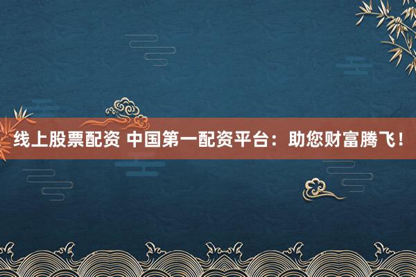 线上股票配资 中国第一配资平台：助您财富腾飞！