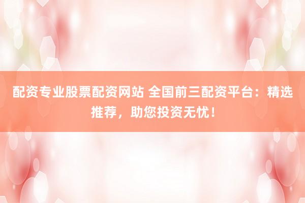 配资专业股票配资网站 全国前三配资平台：精选推荐，助您投资无忧！