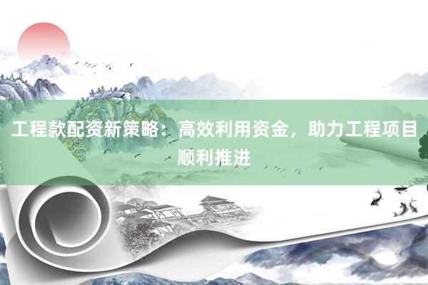 工程款配资新策略：高效利用资金，助力工程项目顺利推进