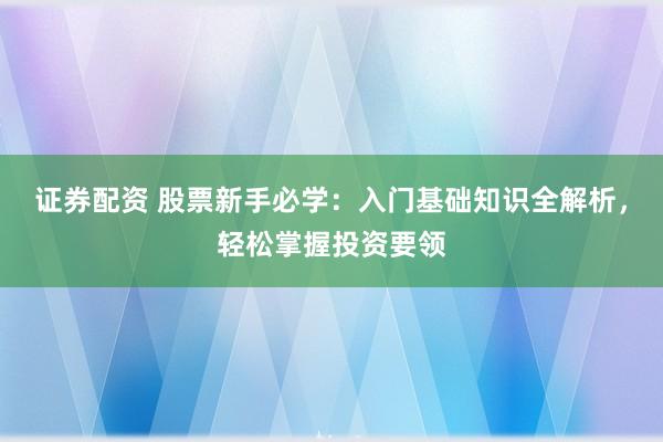 证券配资 股票新手必学：入门基础知识全解析，轻松掌握投资要领
