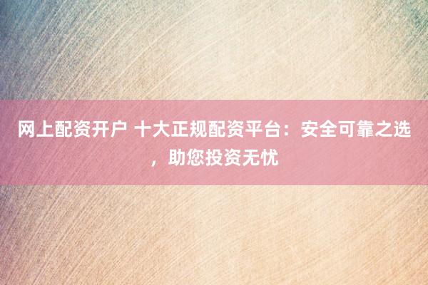 网上配资开户 十大正规配资平台：安全可靠之选，助您投资无忧