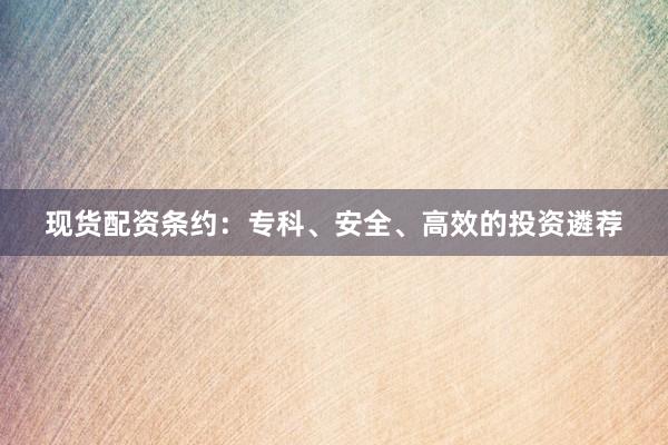 现货配资条约：专科、安全、高效的投资遴荐