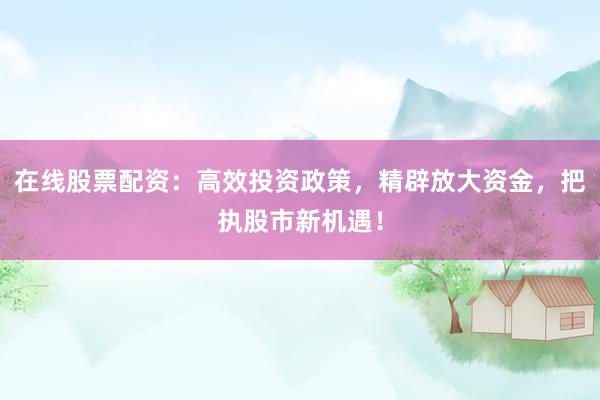 在线股票配资：高效投资政策，精辟放大资金，把执股市新机遇！