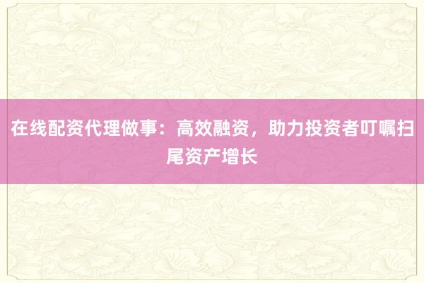在线配资代理做事：高效融资，助力投资者叮嘱扫尾资产增长