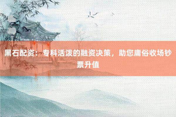黑石配资：专科活泼的融资决策，助您庸俗收场钞票升值