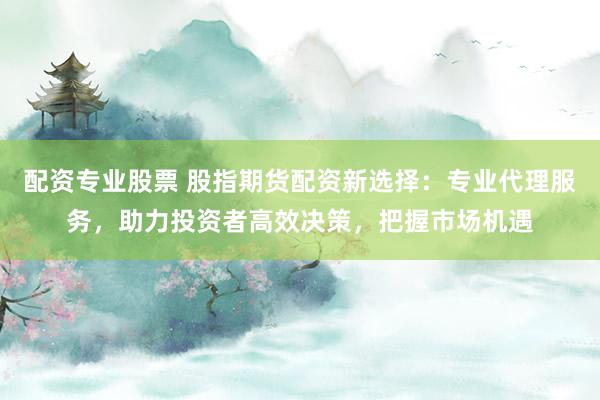 配资专业股票 股指期货配资新选择：专业代理服务，助力投资者高效决策，把握市场机遇