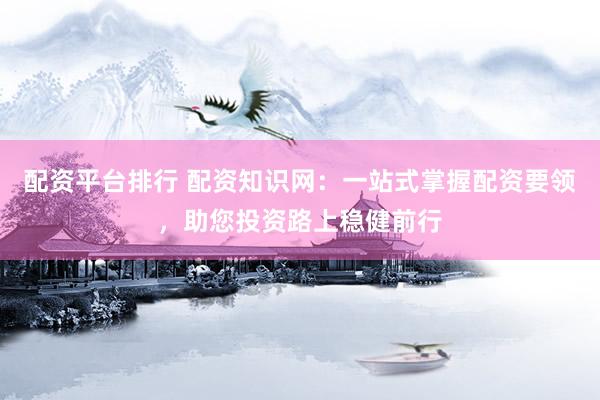 配资平台排行 配资知识网：一站式掌握配资要领，助您投资路上稳健前行