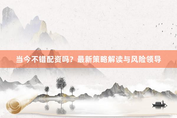 当今不错配资吗？最新策略解读与风险领导