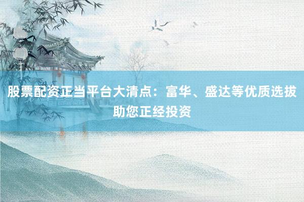 股票配资正当平台大清点：富华、盛达等优质选拔助您正经投资