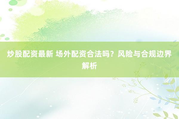 炒股配资最新 场外配资合法吗？风险与合规边界解析