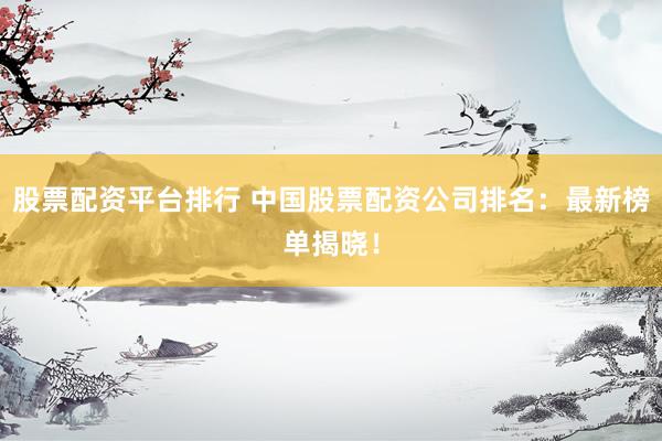股票配资平台排行 中国股票配资公司排名：最新榜单揭晓！