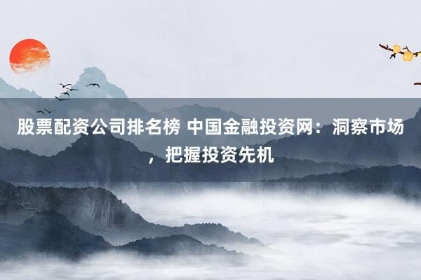 股票配资公司排名榜 中国金融投资网：洞察市场，把握投资先机