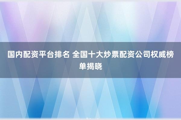 国内配资平台排名 全国十大炒票配资公司权威榜单揭晓