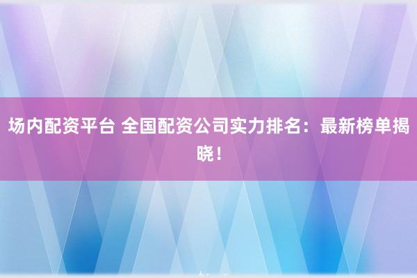 场内配资平台 全国配资公司实力排名：最新榜单揭晓！