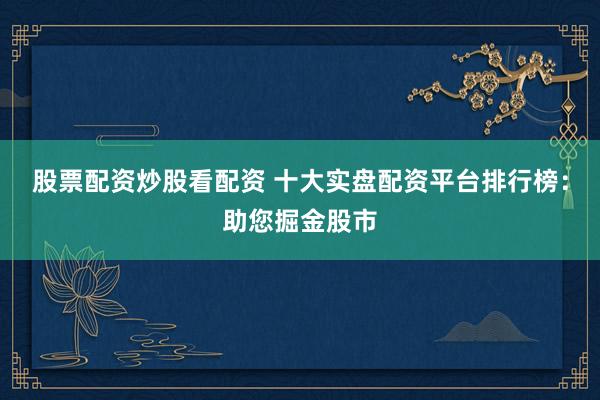 股票配资炒股看配资 十大实盘配资平台排行榜：助您掘金股市