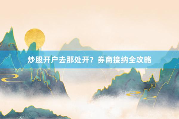炒股开户去那处开？券商接纳全攻略